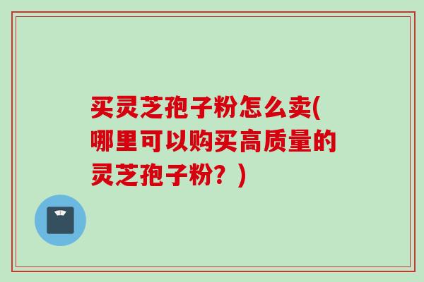 买灵芝孢子粉怎么卖(哪里可以购买高质量的灵芝孢子粉?)-第1张图片-灵芝之家 买灵芝孢子粉怎么卖(哪里可以购买高质量的灵芝孢子粉?)-第1张图片-灵芝之家