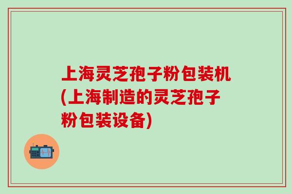 上海灵芝孢子粉包装机(上海制造的灵芝孢子粉包装设备)-第1张图片-灵芝之家