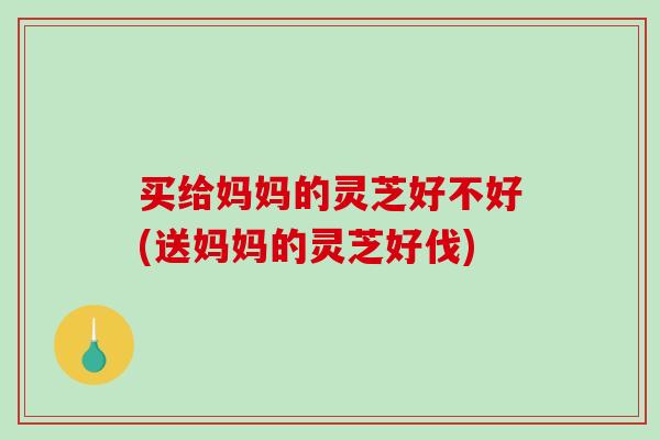 买给妈妈的灵芝好不好(送妈妈的灵芝好伐)-第1张图片-灵芝之家