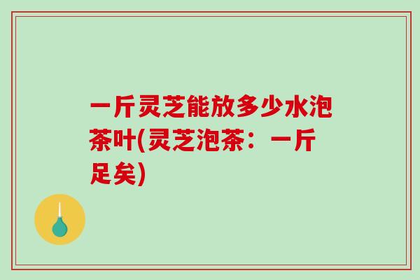 一斤灵芝能放多少水泡茶叶(灵芝泡茶：一斤足矣)-第1张图片-灵芝之家