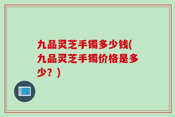 九品灵芝手镯多少钱(九品灵芝手镯价格是多少？)-第1张图片-灵芝之家