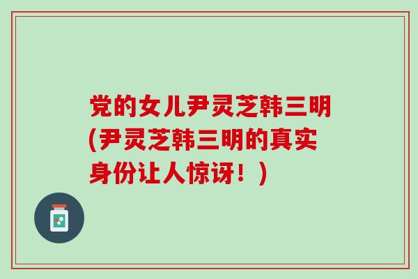 党的女儿尹灵芝韩三明(尹灵芝韩三明的真实身份让人惊讶!)-第1张图片-灵芝之家 党的女儿尹灵芝韩三明(尹灵芝韩三明的真实身份让人惊讶!)-第1张图片-灵芝之家