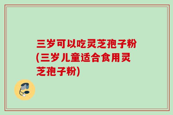 三岁可以吃灵芝孢子粉(三岁儿童适合食用灵芝孢子粉)-第1张图片-灵芝之家 三岁可以吃灵芝孢子粉(三岁儿童适合食用灵芝孢子粉)-第1张图片-灵芝之家
