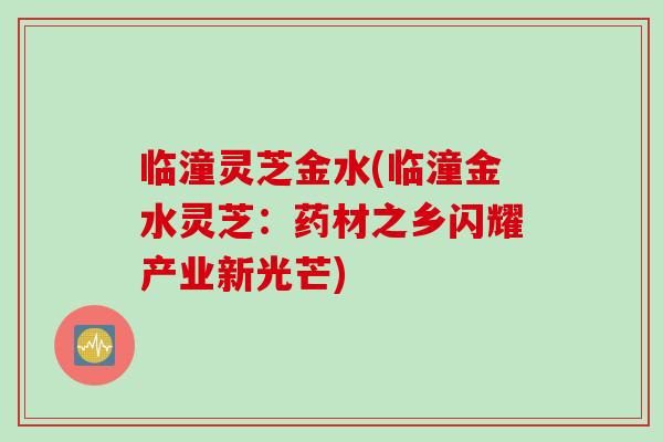 临潼灵芝金水(临潼金水灵芝:药材之乡闪耀产业新光芒)-第1张图片-灵芝之家 临潼灵芝金水(临潼金水灵芝:药材之乡闪耀产业新光芒)-第1张图片-灵芝之家