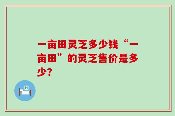 一亩田灵芝多少钱“一亩田”的灵芝售价是多少？-第1张图片-灵芝之家