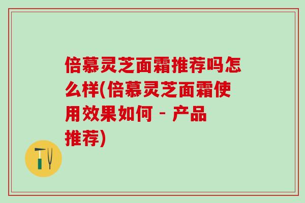 倍慕灵芝面霜推荐吗怎么样(倍慕灵芝面霜使用效果如何 - 产品推荐)-第1张图片-灵芝之家