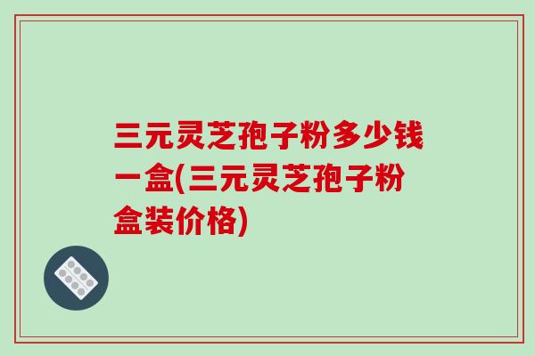 三元灵芝孢子粉多少钱一盒(三元灵芝孢子粉盒装价格)-第1张图片-灵芝之家 三元灵芝孢子粉多少钱一盒(三元灵芝孢子粉盒装价格)-第1张图片-灵芝之家
