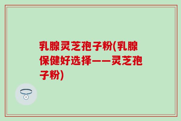乳腺灵芝孢子粉(乳腺保健好选择——灵芝孢子粉)-第1张图片-灵芝之家 乳腺灵芝孢子粉(乳腺保健好选择——灵芝孢子粉)-第1张图片-灵芝之家