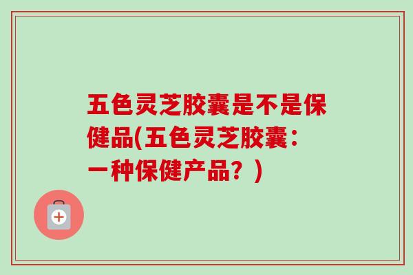 五色灵芝胶囊是不是保健品(五色灵芝胶囊:一种保健产品?)-第1张图片-灵芝之家 五色灵芝胶囊是不是保健品(五色灵芝胶囊:一种保健产品?)-第1张图片-灵芝之家