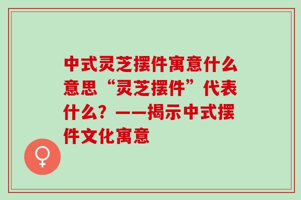 中式灵芝摆件寓意什么意思“灵芝摆件”代表什么?——揭示中式摆件文化寓意-第1张图片-灵芝之家 中式灵芝摆件寓意什么意思“灵芝摆件”代表什么?——揭示中式摆件文化寓意-第1张图片-灵芝之家