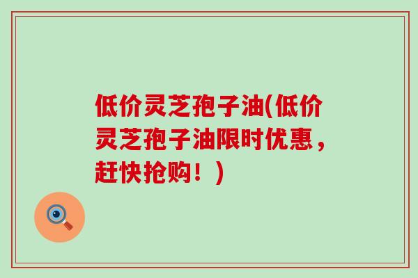 低价灵芝孢子油(低价灵芝孢子油限时优惠,赶快抢购!)-第1张图片-灵芝之家 低价灵芝孢子油(低价灵芝孢子油限时优惠,赶快抢购!)-第1张图片-灵芝之家