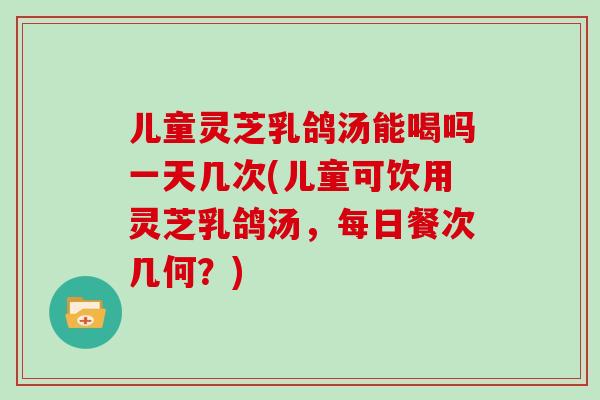 儿童灵芝乳鸽汤能喝吗一天几次(儿童可饮用灵芝乳鸽汤,每日餐次几何?)-第1张图片-灵芝之家 儿童灵芝乳鸽汤能喝吗一天几次(儿童可饮用灵芝乳鸽汤,每日餐次几何?)-第1张图片-灵芝之家