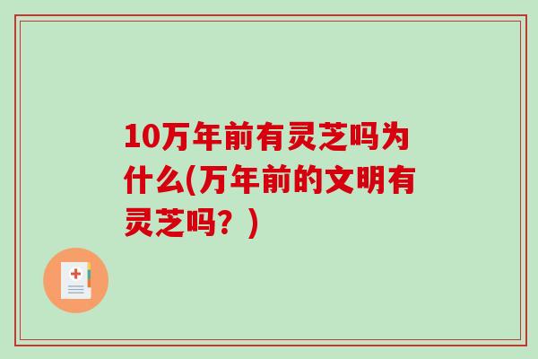 10万年前有灵芝吗为什么(万年前的文明有灵芝吗？)-第1张图片-灵芝之家