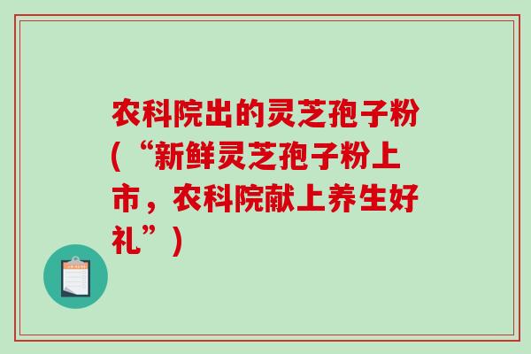 农科院出的灵芝孢子粉(“新鲜灵芝孢子粉上市，农科院献上养生好礼”)-第1张图片-灵芝之家