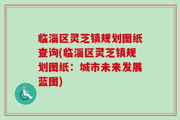 临淄区灵芝镇规划图纸查询(临淄区灵芝镇规划图纸：城市未来发展蓝图)-第1张图片-灵芝之家