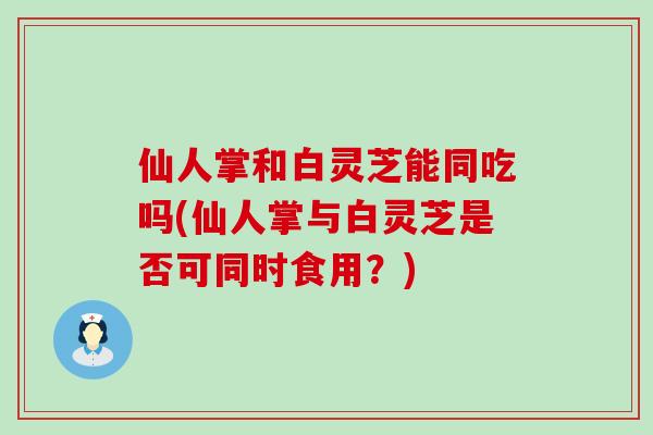 仙人掌和白灵芝能同吃吗(仙人掌与白灵芝是否可同时食用?)-第1张图片-灵芝之家 仙人掌和白灵芝能同吃吗(仙人掌与白灵芝是否可同时食用?)-第1张图片-灵芝之家