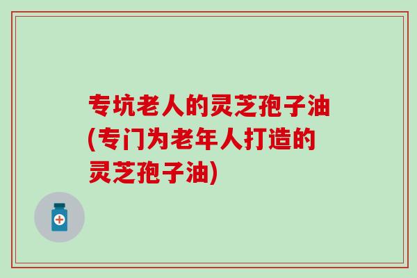 专坑老人的灵芝孢子油(专门为老年人打造的灵芝孢子油)-第1张图片-灵芝之家 专坑老人的灵芝孢子油(专门为老年人打造的灵芝孢子油)-第1张图片-灵芝之家
