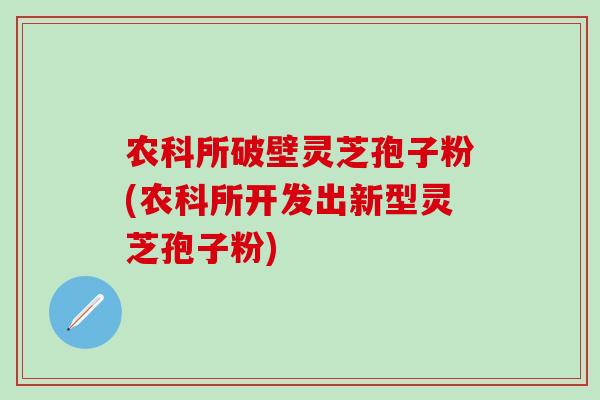 农科所破壁灵芝孢子粉(农科所开发出新型灵芝孢子粉)-第1张图片-灵芝之家 农科所破壁灵芝孢子粉(农科所开发出新型灵芝孢子粉)-第1张图片-灵芝之家