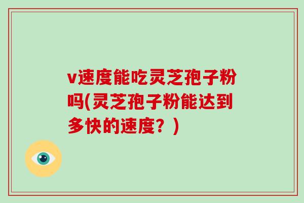 v速度能吃灵芝孢子粉吗(灵芝孢子粉能达到多快的速度?)-第1张图片-灵芝之家 v速度能吃灵芝孢子粉吗(灵芝孢子粉能达到多快的速度?)-第1张图片-灵芝之家