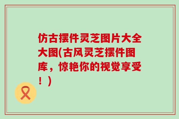 仿古摆件灵芝图片大全大图(古风灵芝摆件图库，惊艳你的视觉享受！)-第1张图片-灵芝之家