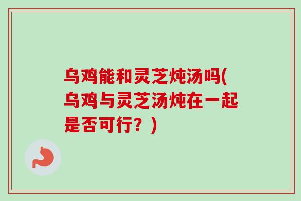 乌鸡能和灵芝炖汤吗(乌鸡与灵芝汤炖在一起是否可行?)-第1张图片-灵芝之家 乌鸡能和灵芝炖汤吗(乌鸡与灵芝汤炖在一起是否可行?)-第1张图片-灵芝之家