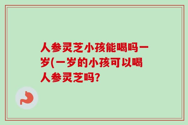 人参灵芝小孩能喝吗一岁(一岁的小孩可以喝人参灵芝吗?-第1张图片-灵芝之家 人参灵芝小孩能喝吗一岁(一岁的小孩可以喝人参灵芝吗?-第1张图片-灵芝之家
