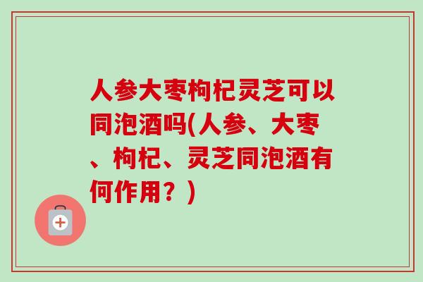 人参大枣枸杞灵芝可以同泡酒吗(人参、大枣、枸杞、灵芝同泡酒有何作用？)-第1张图片-灵芝之家