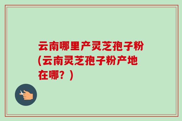 云南哪里产灵芝孢子粉(云南灵芝孢子粉产地在哪?)-第1张图片-灵芝之家 云南哪里产灵芝孢子粉(云南灵芝孢子粉产地在哪?)-第1张图片-灵芝之家