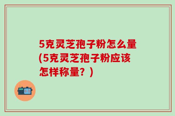 5克灵芝孢子粉怎么量(5克灵芝孢子粉应该怎样称量?)-第1张图片-灵芝之家 5克灵芝孢子粉怎么量(5克灵芝孢子粉应该怎样称量?)-第1张图片-灵芝之家