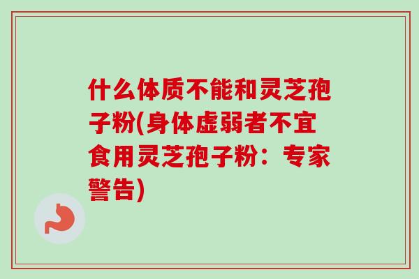 什么体质不能和灵芝孢子粉(身体虚弱者不宜食用灵芝孢子粉：专家警告)-第1张图片-灵芝之家