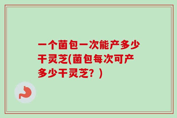 一个菌包一次能产多少干灵芝(菌包每次可产多少干灵芝?)-第1张图片-灵芝之家 一个菌包一次能产多少干灵芝(菌包每次可产多少干灵芝?)-第1张图片-灵芝之家
