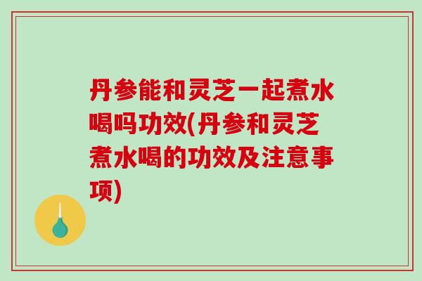 丹参能和灵芝一起煮水喝吗功效(丹参和灵芝煮水喝的功效及注意事项)-第1张图片-灵芝之家 丹参能和灵芝一起煮水喝吗功效(丹参和灵芝煮水喝的功效及注意事项)-第1张图片-灵芝之家