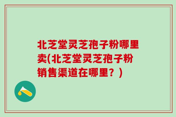 北芝堂灵芝孢子粉哪里卖(北芝堂灵芝孢子粉销售渠道在哪里?)-第1张图片-灵芝之家 北芝堂灵芝孢子粉哪里卖(北芝堂灵芝孢子粉销售渠道在哪里?)-第1张图片-灵芝之家