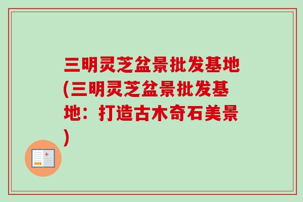 三明灵芝盆景批发基地(三明灵芝盆景批发基地:打造古木奇石美景)-第1张图片-灵芝之家 三明灵芝盆景批发基地(三明灵芝盆景批发基地:打造古木奇石美景)-第1张图片-灵芝之家