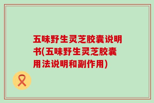 五味野生灵芝胶囊说明书(五味野生灵芝胶囊用法说明和副作用)-第1张图片-灵芝之家 五味野生灵芝胶囊说明书(五味野生灵芝胶囊用法说明和副作用)-第1张图片-灵芝之家