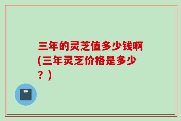 三年的灵芝值多少钱啊(三年灵芝价格是多少?)-第1张图片-灵芝之家 三年的灵芝值多少钱啊(三年灵芝价格是多少?)-第1张图片-灵芝之家