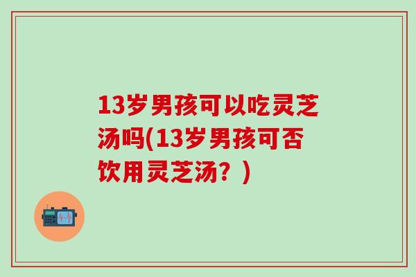 13岁男孩可以吃灵芝汤吗(13岁男孩可否饮用灵芝汤？)-第1张图片-灵芝之家