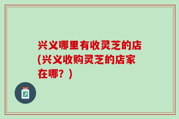 兴义哪里有收灵芝的店(兴义收购灵芝的店家在哪?)-第1张图片-灵芝之家 兴义哪里有收灵芝的店(兴义收购灵芝的店家在哪?)-第1张图片-灵芝之家