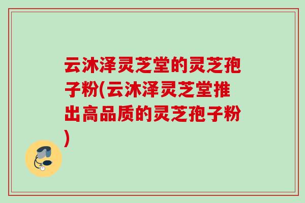 云沐泽灵芝堂的灵芝孢子粉(云沐泽灵芝堂推出高品质的灵芝孢子粉)-第1张图片-灵芝之家 云沐泽灵芝堂的灵芝孢子粉(云沐泽灵芝堂推出高品质的灵芝孢子粉)-第1张图片-灵芝之家