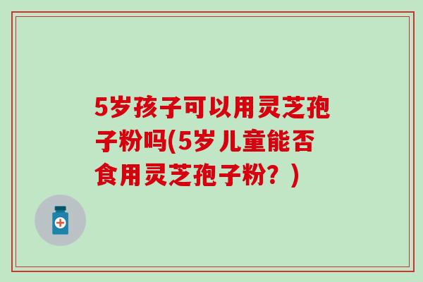 5岁孩子可以用灵芝孢子粉吗(5岁儿童能否食用灵芝孢子粉?)-第1张图片-灵芝之家 5岁孩子可以用灵芝孢子粉吗(5岁儿童能否食用灵芝孢子粉?)-第1张图片-灵芝之家