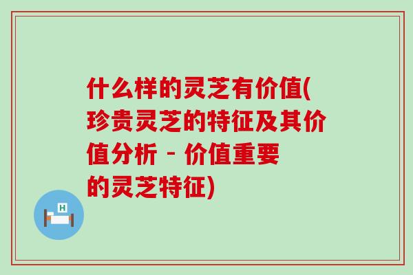 什么样的灵芝有价值(珍贵灵芝的特征及其价值分析 - 价值重要的灵芝特征)-第1张图片-灵芝之家