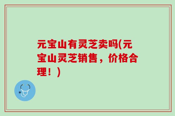 元宝山有灵芝卖吗(元宝山灵芝销售，价格合理！)-第1张图片-灵芝之家