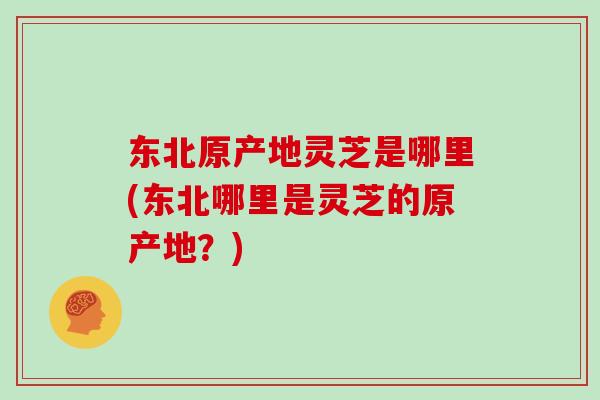 东北原产地灵芝是哪里(东北哪里是灵芝的原产地?)-第1张图片-灵芝之家 东北原产地灵芝是哪里(东北哪里是灵芝的原产地?)-第1张图片-灵芝之家