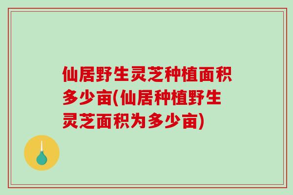 仙居野生灵芝种植面积多少亩(仙居种植野生灵芝面积为多少亩)-第1张图片-灵芝之家