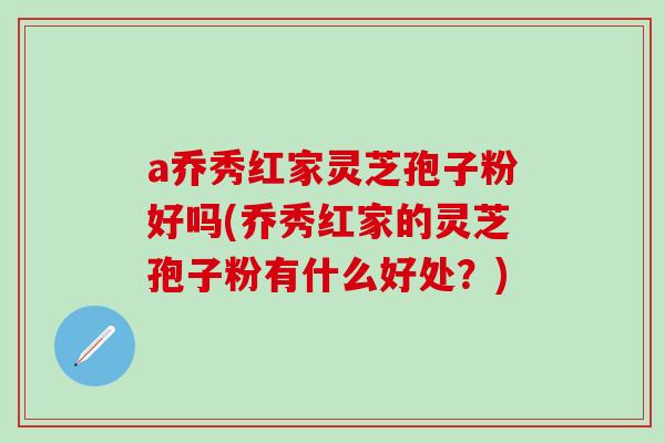 a乔秀红家灵芝孢子粉好吗(乔秀红家的灵芝孢子粉有什么好处?)-第1张图片-灵芝之家 a乔秀红家灵芝孢子粉好吗(乔秀红家的灵芝孢子粉有什么好处?)-第1张图片-灵芝之家