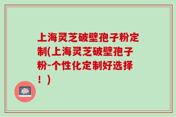 上海灵芝破壁孢子粉定制(上海灵芝破壁孢子粉-个性化定制好选择！)-第1张图片-灵芝之家