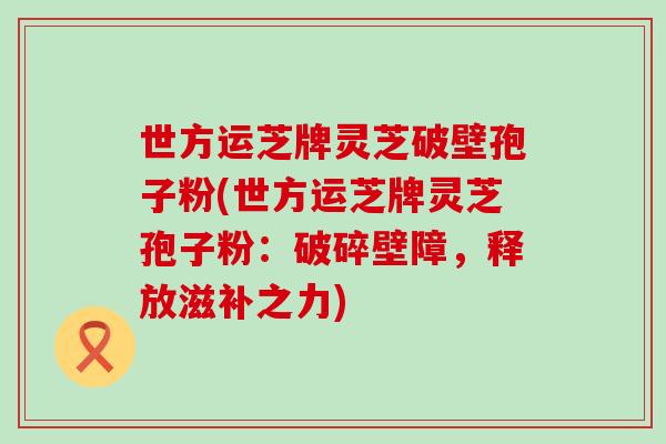 世方运芝牌灵芝破壁孢子粉(世方运芝牌灵芝孢子粉:破碎壁障,释放滋补之力)-第1张图片-灵芝之家 世方运芝牌灵芝破壁孢子粉(世方运芝牌灵芝孢子粉:破碎壁障,释放滋补之力)-第1张图片-灵芝之家