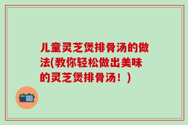 儿童灵芝煲排骨汤的做法(教你轻松做出美味的灵芝煲排骨汤!)-第1张图片-灵芝之家 儿童灵芝煲排骨汤的做法(教你轻松做出美味的灵芝煲排骨汤!)-第1张图片-灵芝之家