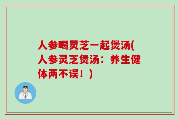 人参喝灵芝一起煲汤(人参灵芝煲汤：养生健体两不误！)-第1张图片-灵芝之家