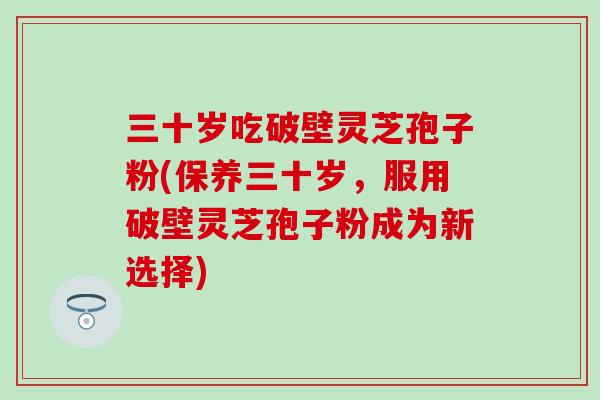 三十岁吃破壁灵芝孢子粉(保养三十岁,服用破壁灵芝孢子粉成为新选择)-第1张图片-灵芝之家 三十岁吃破壁灵芝孢子粉(保养三十岁,服用破壁灵芝孢子粉成为新选择)-第1张图片-灵芝之家